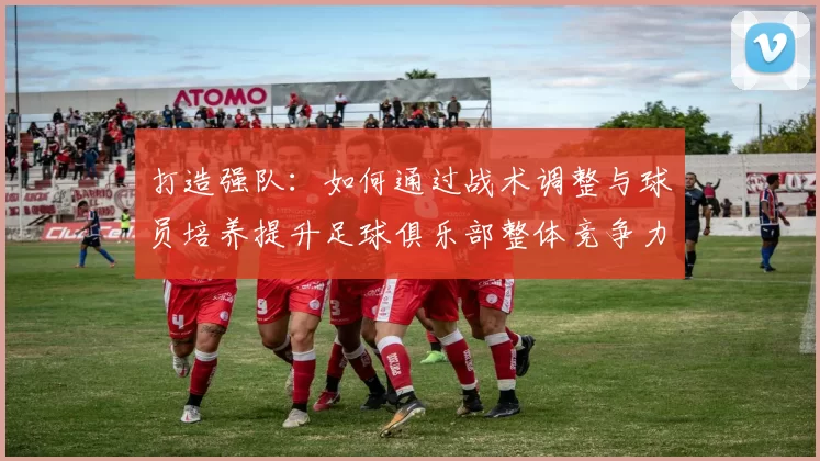 打造强队：如何通过战术调整与球员培养提升足球俱乐部整体竞争力