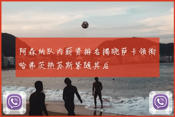 阿森纳队内薪资排名揭晓萨卡领衔哈弗茨热苏斯紧随其后