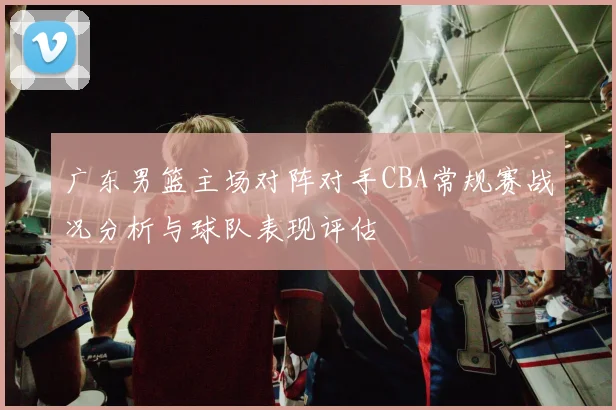 广东男篮主场对阵对手CBA常规赛战况分析与球队表现评估