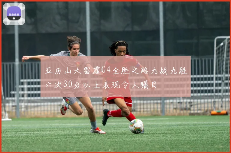 亚历山大雷霆G4全胜之路九战九胜六次30分以上表现令人瞩目