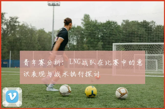 青年赛分析：LNG战队在比赛中的意识表现与战术执行探讨