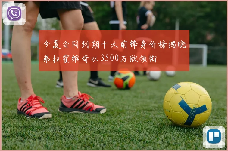 今夏合同到期十大前锋身价榜揭晓弗拉霍维奇以3500万欧领衔