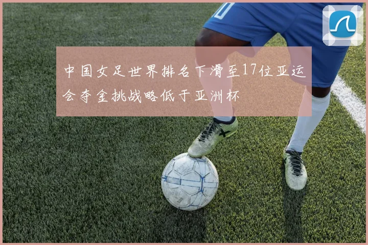 中国女足世界排名下滑至17位亚运会夺金挑战略低于亚洲杯