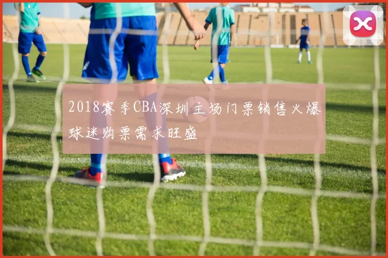 2018赛季CBA深圳主场门票销售火爆球迷购票需求旺盛