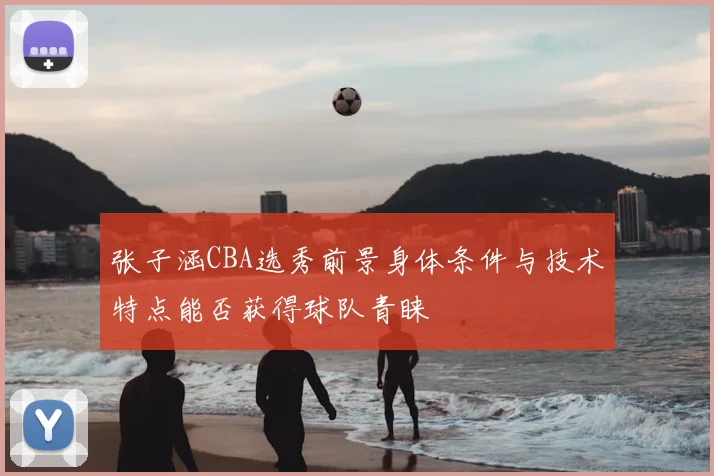 张子涵CBA选秀前景身体条件与技术特点能否获得球队青睐