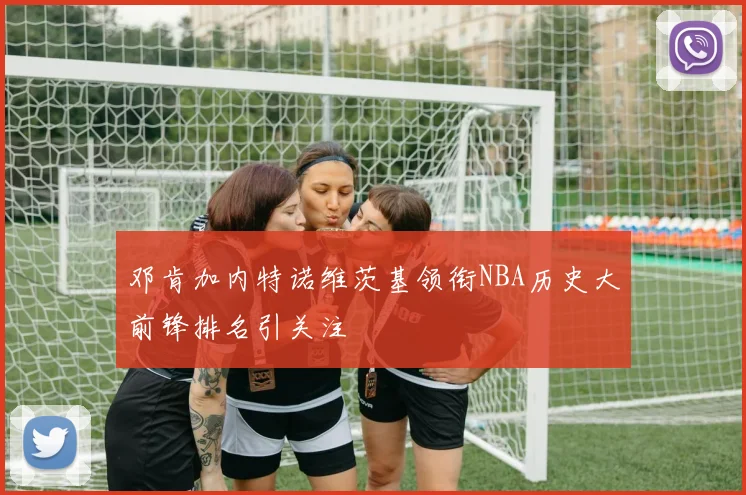 邓肯加内特诺维茨基领衔NBA历史大前锋排名引关注