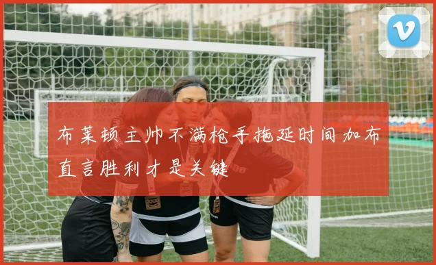 布莱顿主帅不满枪手拖延时间加布直言胜利才是关键
