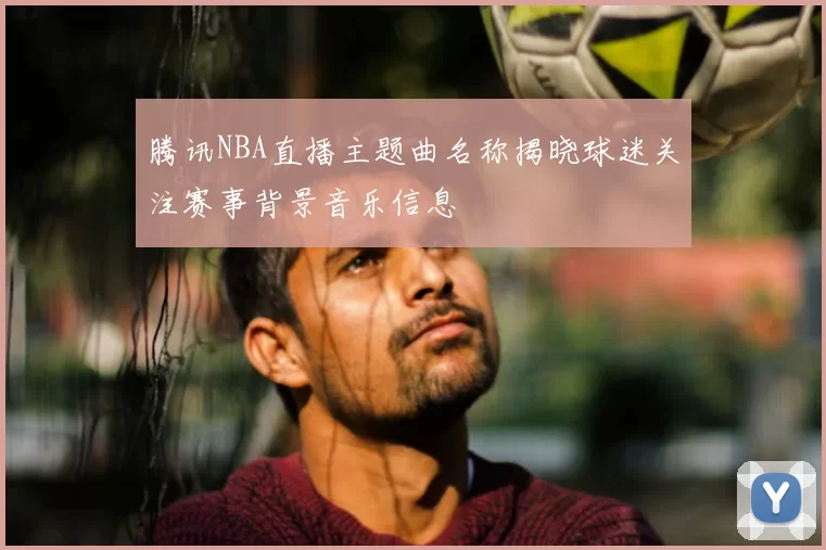 腾讯NBA直播主题曲名称揭晓球迷关注赛事背景音乐信息
