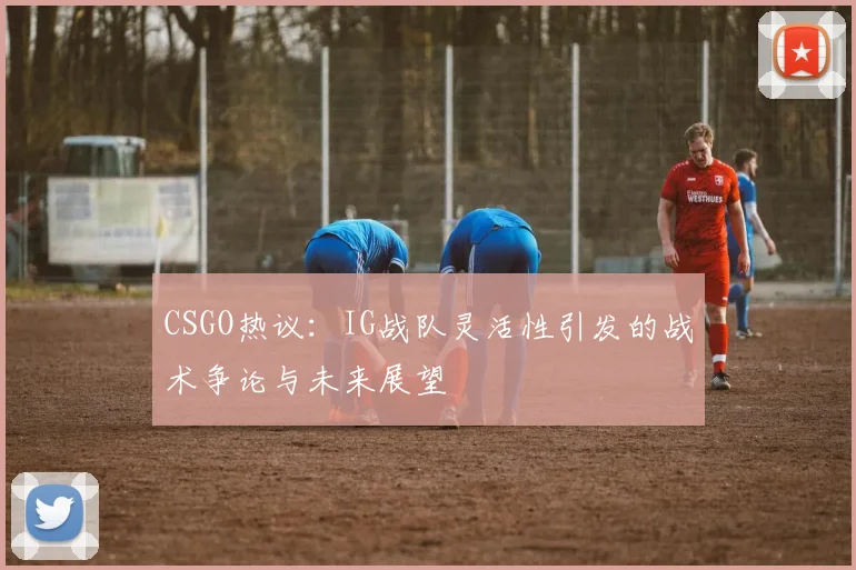 CSGO热议：IG战队灵活性引发的战术争论与未来展望