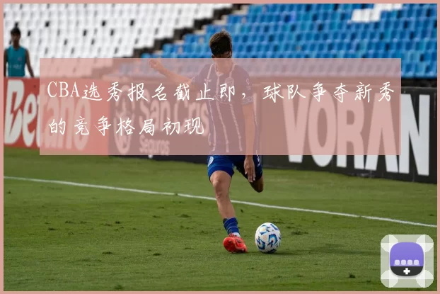 CBA选秀报名截止即，球队争夺新秀的竞争格局初现