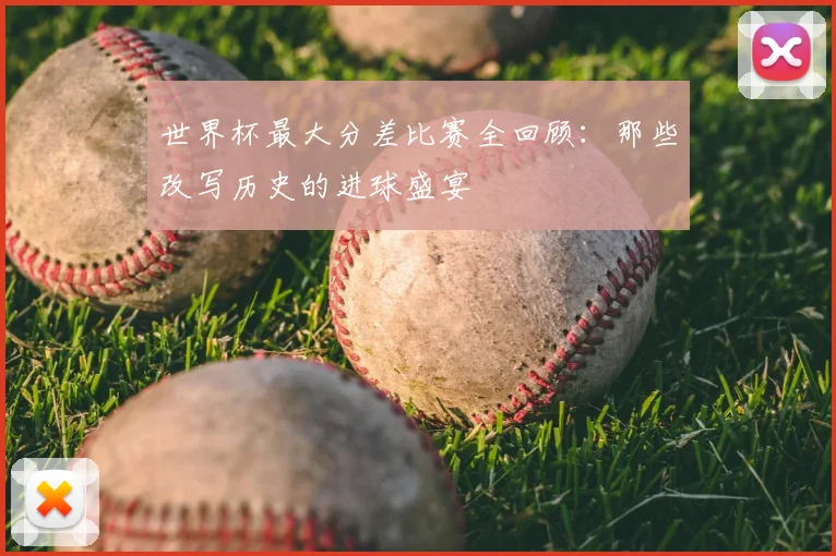 世界杯最大分差比赛全回顾:那些改写历史的进球盛宴